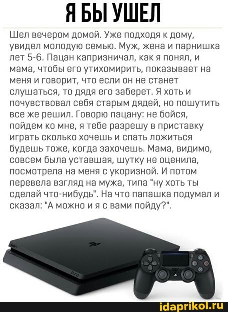 ЯБЫ УШЕЛ
Шел вечером домой. Уже подходя к дому, увидел молодую семыю. Муж, жена и парнишка лет 5-6. Пацан капризничал, как я понял, и мама, чтобы его утихомирить, показывает на меня и говорит, что если он не станет слушаться, то дядя его заберет. Я хоть и почувствовал себя старым дядей, но пошутить все же решил. Говорю пацану: не бойся, пойдем ко мне, я тебе разрешу в приставку играть сколько хочешь и спать ложиться будешь тоже, когда захочешь. Мама, видимо, совсем была уставшая, шутку не оценила, посмотрела на меня с укоризной. И потом перевела взгляд на мужа, типа "ну хоть ты сделай что-нибудь". На что папашка подумали сказал: "А можно ия с вами пойду?".