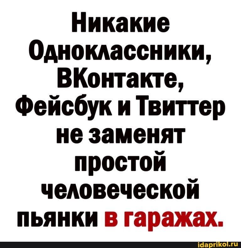 Никакие
Одноклассники,
ВКонтакте,
Фейсбук и Твиттер не заменят простой человеческой пьянки в гаражах.