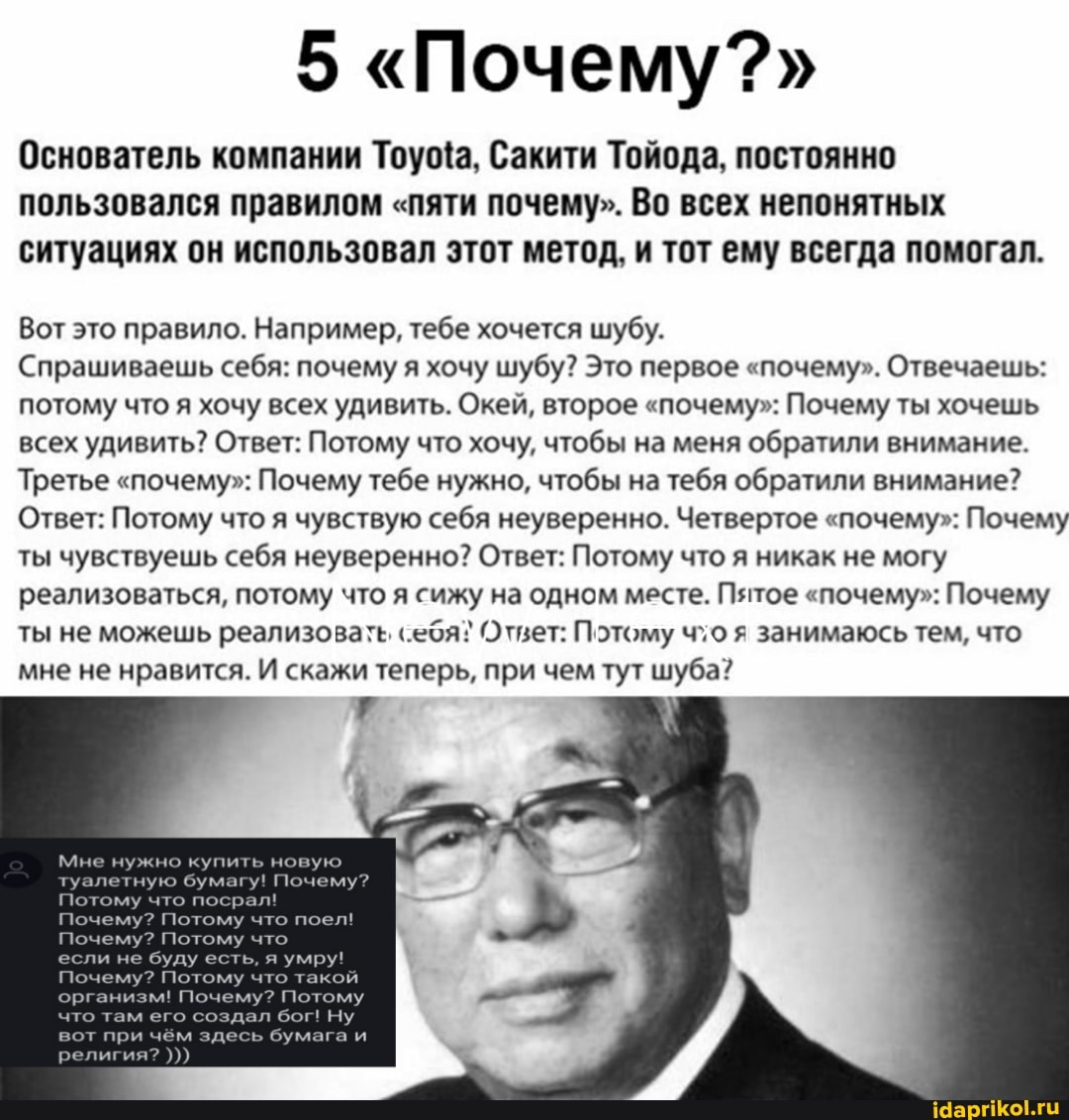5 "Почему?"
Основатель компании Тоуца, Сакити Тойода, постоянно пользовался правилом "пяти почему". Во всех непонятных ситуациях он использовал этот метод, и тот ему всегда помогал.
Вот это правило. Например, тебе хочется шубу.
Спрашиваешь себя: почему я хочу шубу? Это первое "почему". Отвечаешь: потому что я хочу всех удивить. Окей, второе "почему": Почему ты хочешь всех удивить? Ответ: Потому что хочу, чтобы на меня обратили внимание.
Третье "почему": Почему тебе нужно, чтобы на тебя обратили внимание?
Ответ: Потому что я чувствую себя неуверенно. Четвертое "почему": Почему ты чувствуешь себя неуверенно? Ответ: Потому что я никак не могу реализоваться, потому что я сижу на одном месте. Пятое "почему": Почему ты не можешь реализовать себя? Ответ: Потому чхо я занимаюсь тем, что мне не нравится. И скажи теперь, при чем тут шуба?
Мне нужно купить новую
ую бумагу! По
Потому что
Потому если не буду есть, я умру!
м! Почему? Пс
вот при чём здесь бумага
что там его создал бог! Ну
религия