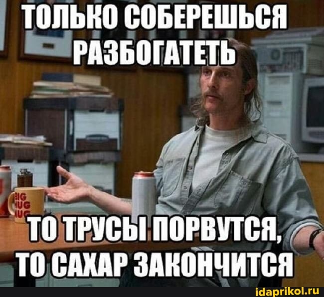 ТОЛЬКО СОБЕРЕШЬСЯ РАЗБОГАТЕТЬ
ТО ТРУСЫ ПОРВУТСЯ,
ТО САХАР ЗАКОНЧИТСЯ