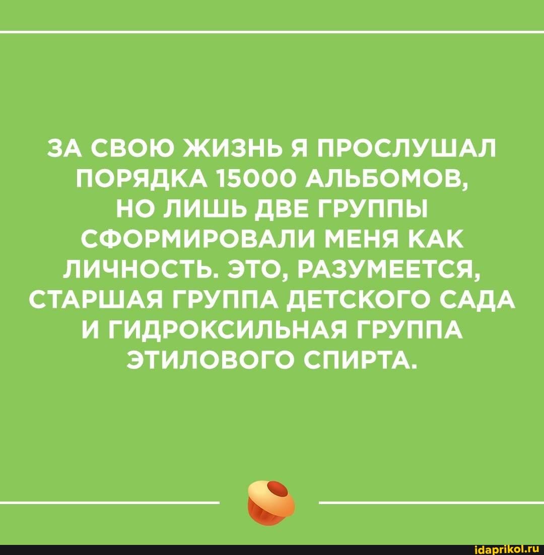 ЗА СВОЮ ЖИЗНЬ Я ПРОСЛУШАЛ ПОРЯДКА 15000 АЛЬБОМОВ,
НО ЛИШЬ ДВЕ ГРУППЫ СФОРМИРОВАЛИ МЕНЯ КАК ЛИЧНОСТЬ. ЭТО, РАЗУМЕЕТСЯ,
СТАРШАЯ ГРУППА ДЕТСКОГО САДА И ГИДРОКСИЛЬНАЯ ГРУППА ЭТИЛОВОГО СПИРТА.
