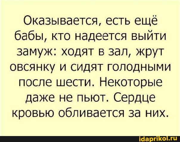 Оказывается, есть ещё бабы, кто надеется выйти замуж: ходят в зал, жрут
овсянку и сидят голодными после шести. Некоторые даже не пьют. Сердце кровью обливается за них.
