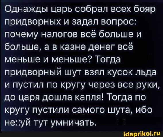 Однажды царь собрал всех бояр придворных и задал вопрос: почему налогов всё больше и больше, а в казне денег всё меньше и меньше? Тогда придворный шут взял кусок льда и пустил по кругу через все руки, до царя дошла капля! Тогда по кругу пустили самого шута, ибо неглуй тут умничать.