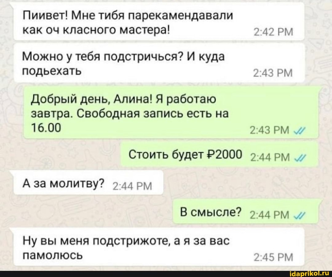 Пиивет! Мне тибя парекамендавали как оч класного мастера! 242 РМ
Можно у тебя подстричься? И куда подьехать РМ
Добрый день, Алина! Я работаю завтра. Свободная запись есть на
16.00 РМ
Стоить будет Р2000 2.44рм_/
А за молитву? 2-44РМ В смысле?
Ну вы меня подстрижоте, а я за вас памолюсь 245 РМ
