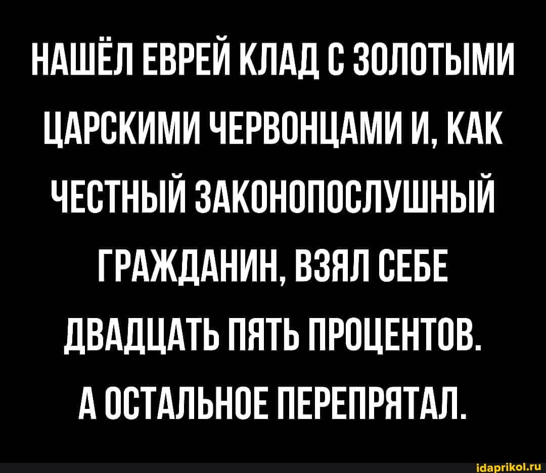 НАШЕЛ ЕВРЕЙ КЛАД С ЗОЛОТЫМИ ЦАРСКИМИ ЧЕРВОНЦАМИ И, КАК ЧЕСТНЫЙ ЗАКОНОПОСЛУШНЫЙ
ГРАЖДАНИН, ВЗЯЛ СЕБЕ ДВАДЦАТЬ ПЯТЬ ПРОЦЕНТОВ.
А ОСТАЛЬНОЕ ПЕРЕПРЯТАЛ.