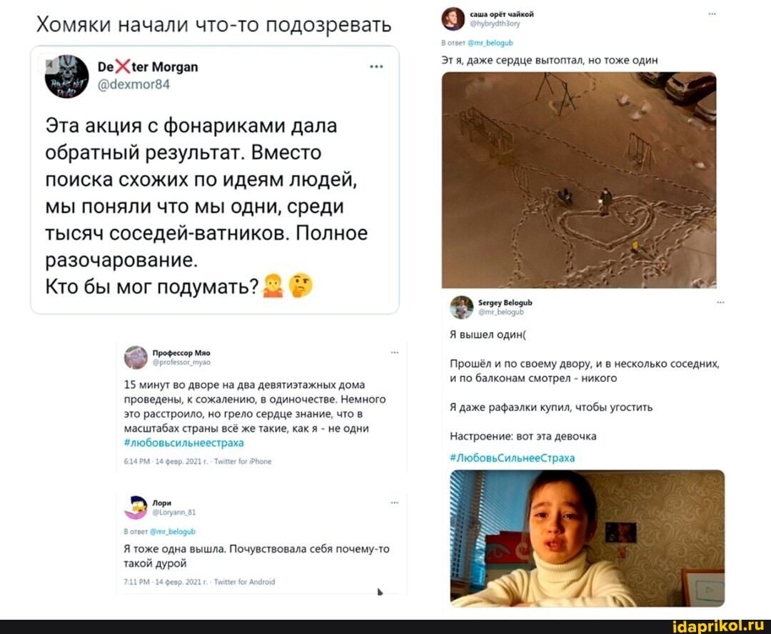 Хомяки начали что-то подозревать
Эта акция с фонариками дала обратный результат. Вместо поиска схожих по идеям людей, мы поняли что мы одни, среди тысяч соседей-ватников. Полное разочарование.
Кто бы мог подумать?
15 минут во дворе на два девятиэтажных дома проведены, к сожалению, в одиночестве. Немного это расстроило, но грело сердце знание, что масштабах страны всё же такие, как я - не одни
#любовьсильнеестраха
Я тоже одна вышла. Почувствовала себя почему-то такой дурой
Этя, даже сердце вытоптал, но тоже один
Я вышел один(
Прошёл и по своему двору, и в несколько соседних, и по балконам смотрел - никого
Я даже рафаэлки купил, чтобы угостить
Настроение: вот эта девочка
#ЛюбовьСильнееСтраха