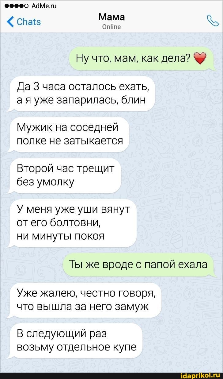 АЧМе.ги
Мама
Ну что, мам, как дела?
Да часа осталось ехать, ая уже запарилась, блин
Мужик на соседней полке не затыкается
Второй час трещит без умолку
У меня уже уши вянут от его болтовни, ни минуты покоя
Ты же вроде с папой ехала
Уже жалею, честно говоря, что вышла за него замуж
В следующий раз возьму отдельное купе