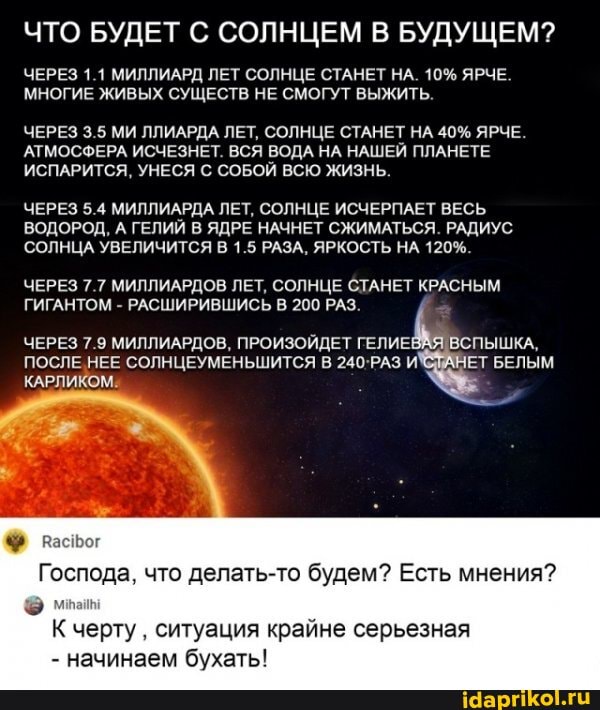 ЧТО БУДЕТ С СОЛНЦЕМ В БУДУЩЕМ?
ЧЕРЕЗ 1.1 МИЛЛИАРД ЛЕТ СОЛНЦЕ СТАНЕТ НА. 10% ЯРЧЕ.
МНОГИЕ ЖИВЫХ СУЩЕСТВ НЕ СМОГУТ ВЫЖИТЬ.
ЧЕРЕЗ 3.5 МИ ЛЛИАРДА ЛЕТ, СОЛНЦЕ СТАНЕТ НА 40% ЯРЧЕ.
АТМОСФЕРА ИСЧЕЗНЕТ. ВСЯ ВОДА НА НАШЕЙ ПЛАНЕТЕ ИСПАРИТСЯ, УНЕСЯ С СОБОЙ ВСЮ ЖИЗНЬ.
ЧЕРЕЗ 5.4 МИЛЛИАРДА ЛЕТ, СОЛНЦЕ ИСЧЕРПАЕТ ВЕСЬ ВОДОРОД, А ГЕЛИЙ В ЯДРЕ НАЧНЕТ СЖИМАТЬСЯ. РАДИУС СОЛНЦА УВЕЛИЧИТСЯ В 1.5 РАЗА, ЯРКОСТЬ НА 120%.
ЧЕРЕЗ 7.7 МИЛЛИАРДОВ ЛЕТ, СОЛНЦЕ СТАНЕТ КРАСНЫМ ГИГАНТОМ - РАСШИРИВШИСЬ В 200 РАЗ.
ЧЕРЕЗ 7.9 МИЛЛИАРДОВ, ПРОИЗОЙДЕТ ГЕЛИЕВАЯ ВСПЫШКА,
ЧЕРЕЗ 7.9 МИЛЛИАРДОВ, ПРОИЗОЙДЕТ ГЕЛИЕ!
ПОСЛЕ НЕЕ СОЛНЦЕУМЕНЬШИТСЯ В И` НЕТ БЕЛЫМ КАРЛИКОМ.
Господа, что делать-то будем? Есть мнения?
черту ситуация крайне серьезная
- начинаем бухать!