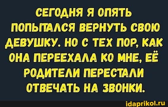СЕГОДНЯ Я ОПЯТЬ ПОПЫТАЛСЯ ВЕРНУТЬ СВОЮ ДЕВУШКУ. НО С ТЕХ ПОР, КАК ОНА ПЕРЕЕХАЛА КО МНЕ, ЕЁ РОДИТЕЛИ ПЕРЕСТАЛИ ОТВЕЧАТЬ НА ЗВОНКИ.