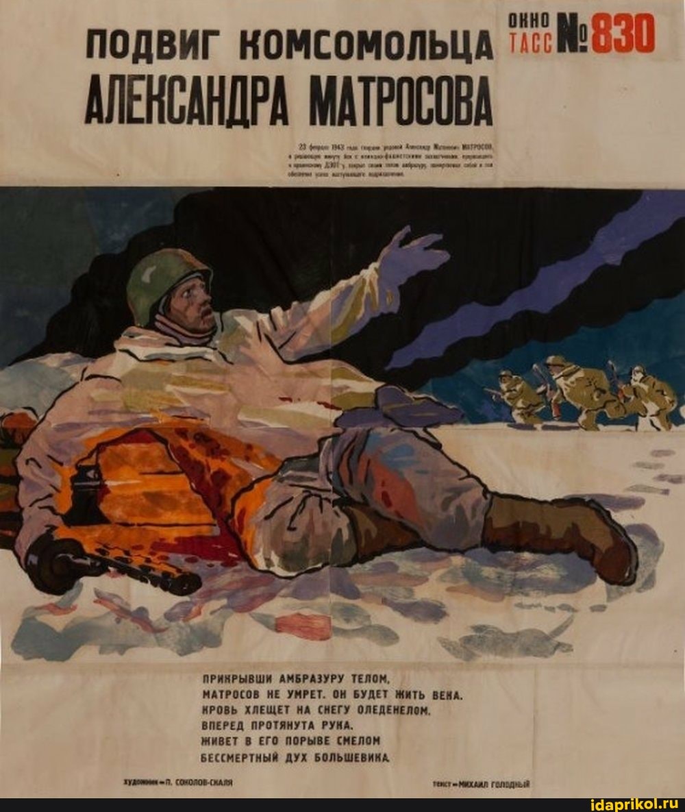 ПОДВИГ комсомольца
АЛЕНСАНДРА МАТРОСОВА
ПРИНРЫВШИ АМБРАЗУРУ ТЕЛОМ,
МАТРОСОВ НЕ УМРЕТ. ОН БУДЕТ ЖИТЬ ВЕНА.
КРОВЬ ХЛЕЩЕТ НА СНЕГУ ОЛЕДЕНЕЛОМ.
ВПЕРЕД ПРОТЯНУТА РУНА.
ЖИВЕТ В ЕГО ПОРЫВЕ СМЕЛОМ БЕССМЕРТНЫЙ ДУХ БОЛЬШЕВИКА.
= П. СООЛОВ-СКАЯЯ михал голодный
