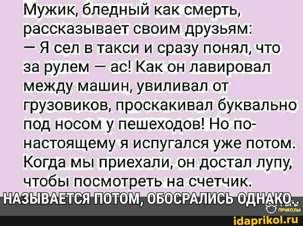 Мужик, бледный как смерть, рассказывает своим друзьям:
- Я сел в такси и сразу понял, что за рулем - ас! Как он лавировал между машин, увиливал от грузовиков, проскакивал буквально под носом у пешеходов! Но по- настоящему я испугался уже потом.
Когда мы приехали, он достал лупу, чтобы посмотреть на счетчик.