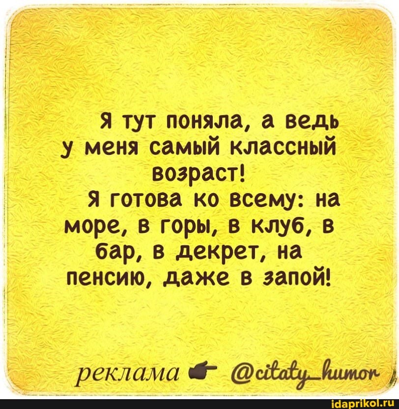 Я тут поняла, а ведь у меня самый классный
возраст!
Я готова ко всему: на море, в горы, в клуб, в бар, в декрет, на пенсию, даже в запой!
реклама 4- йшток