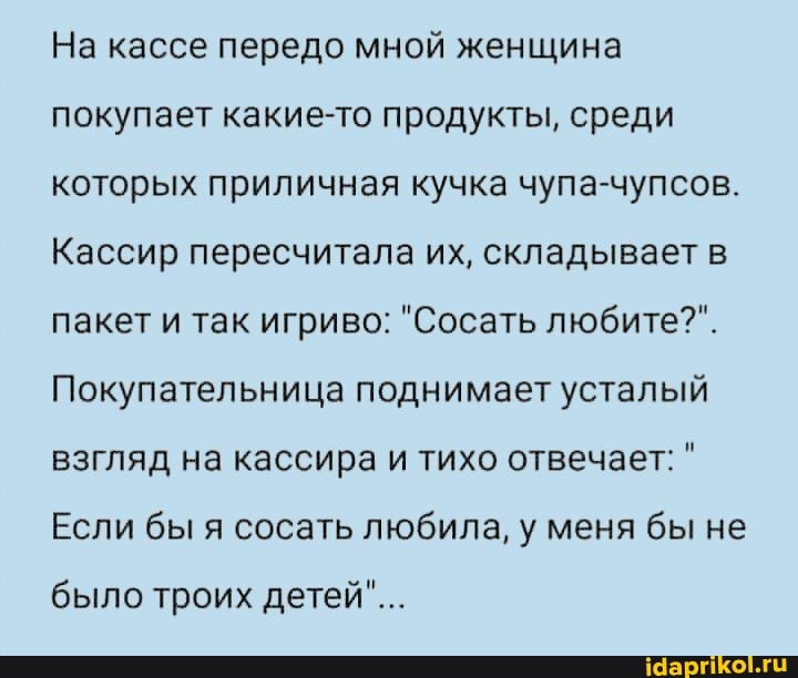 На кассе передо мной женщина покупает какие-то продукты, среди которых приличная кучка чупа-чупсов.
Кассир пересчитала их, складывает в пакет и так игриво: "Сосать любите?".
Покупательница поднимает усталый взгляд на кассира и тихо отвечает: "
Если бы я сосать любила, у меня бы не
было троих детей"...
