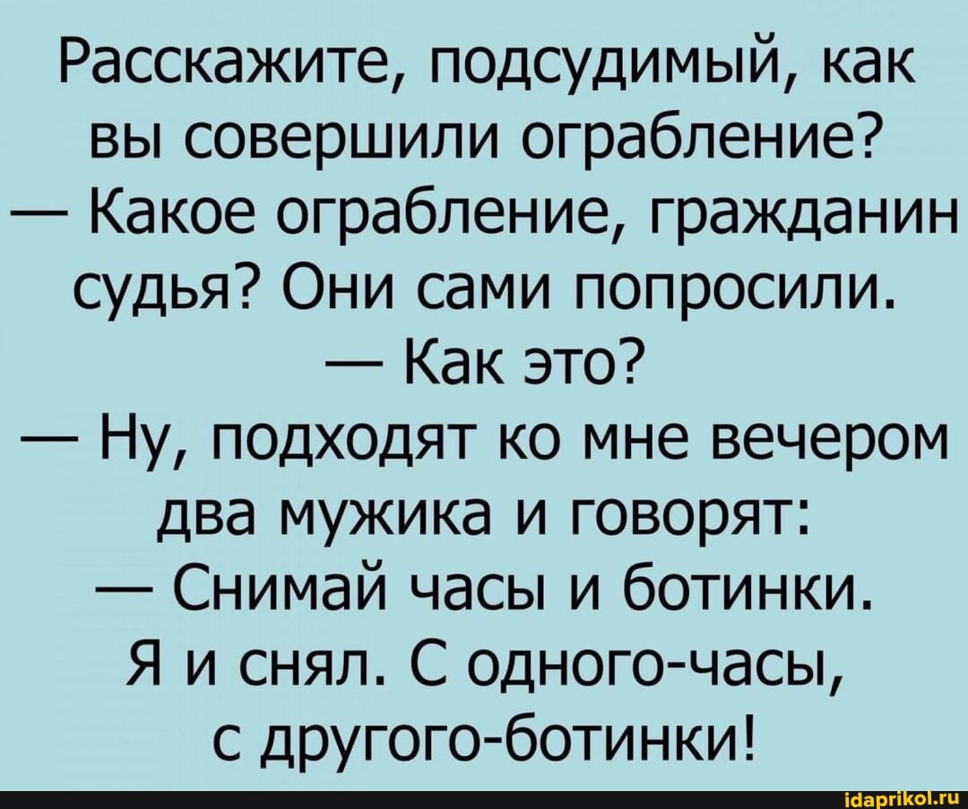 Расскажите, подсудимый, как вы совершили ограбление?
- Какое ограбление, гражданин судья? Они сами попросили.
- Как это?
- Ну, подходят ко мне вечером два мужика и говорят:
- Снимай часы и ботинки.
Я и снял. С одного-часы,
с другого-ботинки!