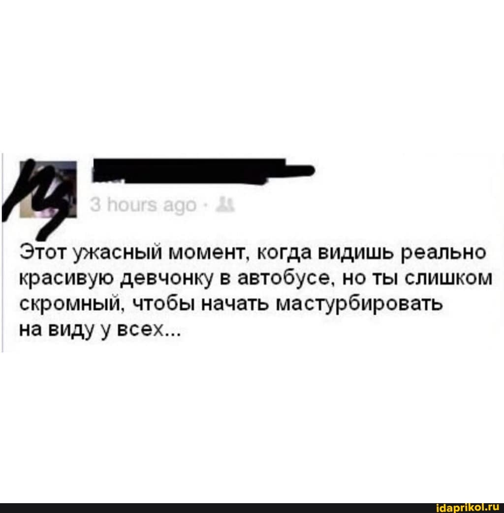 Этот ужасный момент, когда видишь реально
красивую девчонку в автобусе, но ты слишком
скромный, чтобы начать мастурбировать