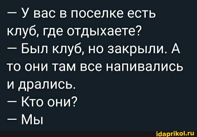 - У вас в поселке есть клуб, где отдыхаете?
- Был клуб, но закрыли. А то они там все напивались и дрались.
- Кто они?
- Мы