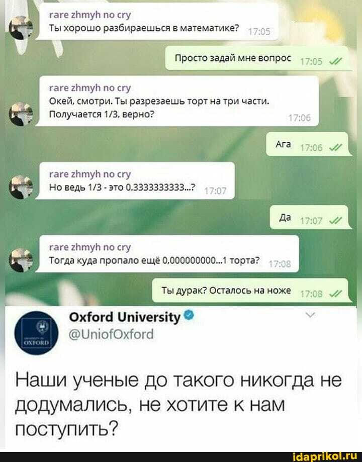 гаге по сгу
Ты хорошо разбираешься в математике?
Просто задай мне вопрос 7.05
гаге 2Нтув по сгу
Окей, смотри. Ты разрезаешь торт натри части.
Получается верно?
гаге тув по сгу
Но ведь - это 0,3333333333...?
гаге по сгу
Тогда куда пропало ещё 0,000000000...1 торта?
Ты дурак? Осталось на ноже +708
Наши ученые до такого никогда не додумались, не хотите к нам поступить?