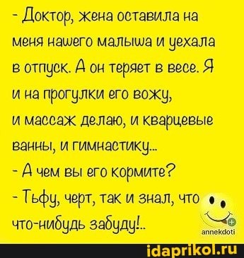 - Доктор, жена оставила на меня нашего малыша и уехала
в отпуск. А он теряет в весе. Я
и на прогулки его вожу,
и массаж делаю, и кварцевые ванны, и гимнастику
- чем вы его кормите?
- Тьфу, черт, так и знал, что что-щабиль забили