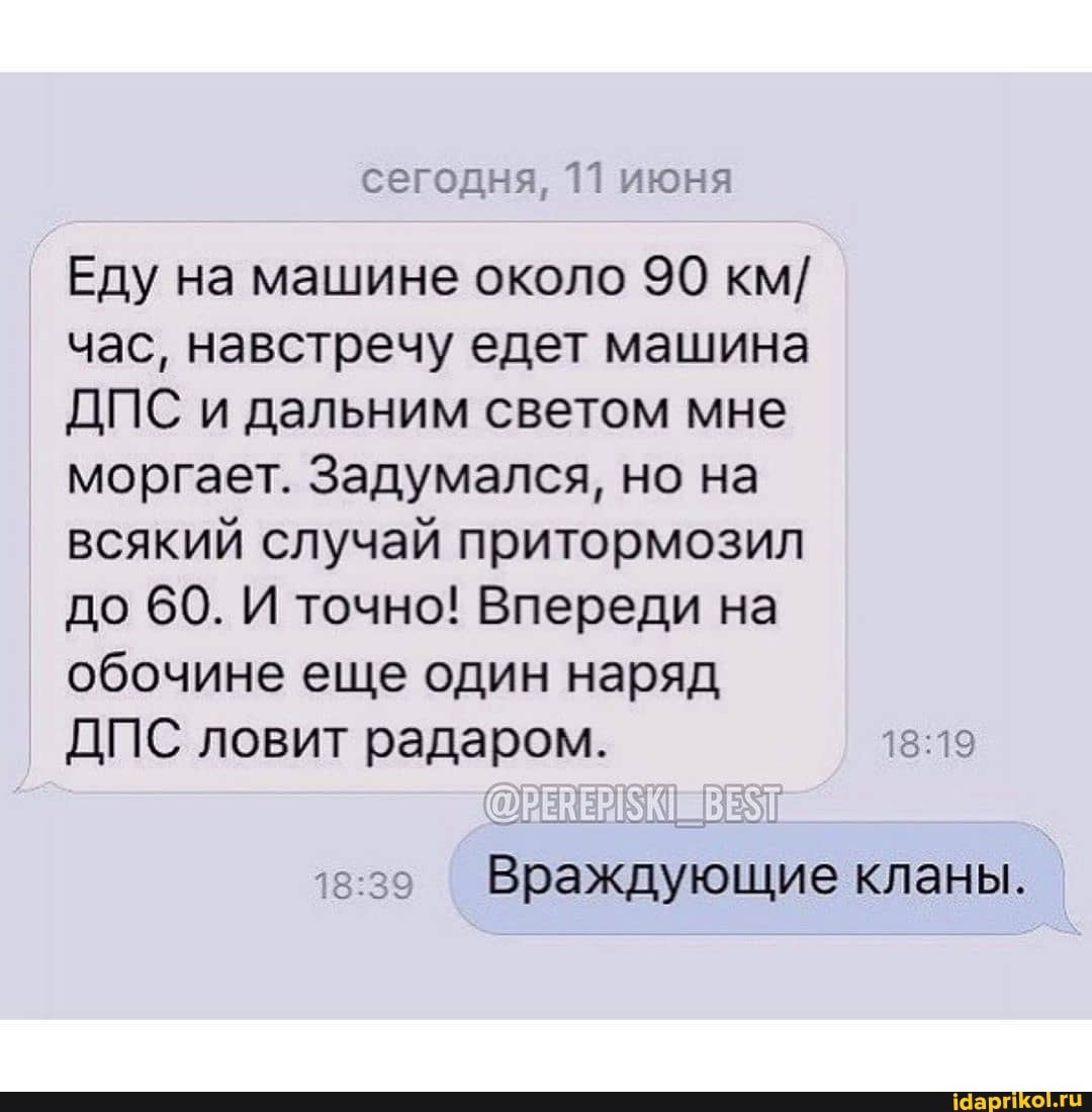 сегодня, 11 июня
Еду на машине около 90 км/
час, навстречу едет машина
ДПС и дальним светом мне
моргает. Задумался, но на
всякий случай притормозил
до 60. И точно! Впереди на
обочине еще один наряд
ДПС ловит радаром. 18:19
Враждующие кланы.