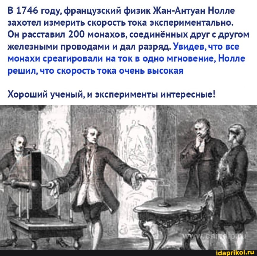 В 1746 году, французский физик Жан-Антуан Нолле захотел измерить скорость тока экспериментально.
Он расставил 200 монахов, соединённых друг с другом железными проводами и дал разряд. Увидев, что все монахи среагировали на ток в одно мгновение, Нолле решил, что скорость тока очень высокая
Хороший ученый, и эксперименты интересные!