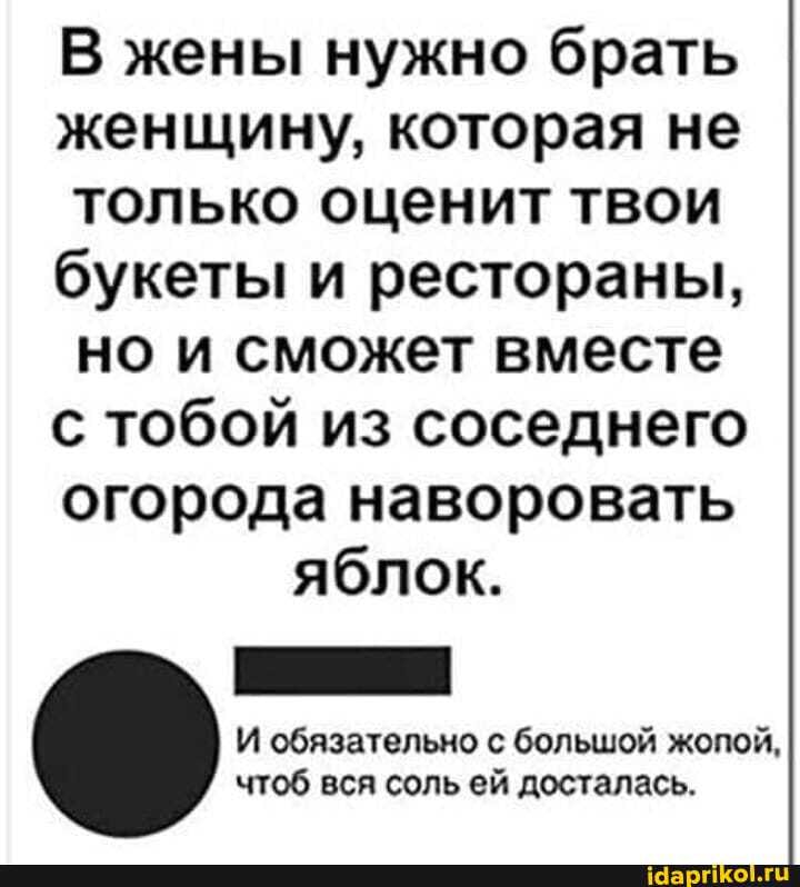 В жены нужно брать женщину, которая не только оценит твои букеты и рестораны, но и сможет вместе с тобой из соседнего огорода наворовать яблок.
И обязательно с большой жопой, чтоб вся соль ей досталась.