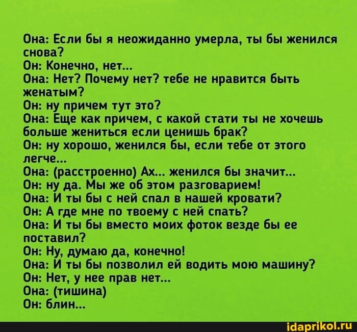 Она: Если бы я неожиданно умерла, ты бы женился снова?
Он: Конечно, нет...
Она: Нет? Почему нет? тебе не нравится быть женатым?
Он: ну причем тут это?
Она: Еще как причем, с какой стати ты не хочешь больше жениться если ценишь брак?
Он: ну хорошо, женился бы, если тебе от этого легче...
Она: (расстроенно) Ах... женился бы значит...
Он: ну да. Мы же об этом разговарием!
Она: И ты бы с ней спал в нашей кровати?
Он: А где мне по твоему с ней спать?
Она: И ты бы вместо моих фоток везде бы ее поставил?
Он: Ну, думаю да, конечно!
Она: И ты бы позволил ей водить мою машину?
Он: Нет, у нее прав нет...
Она: (тишина)
Он: блин...