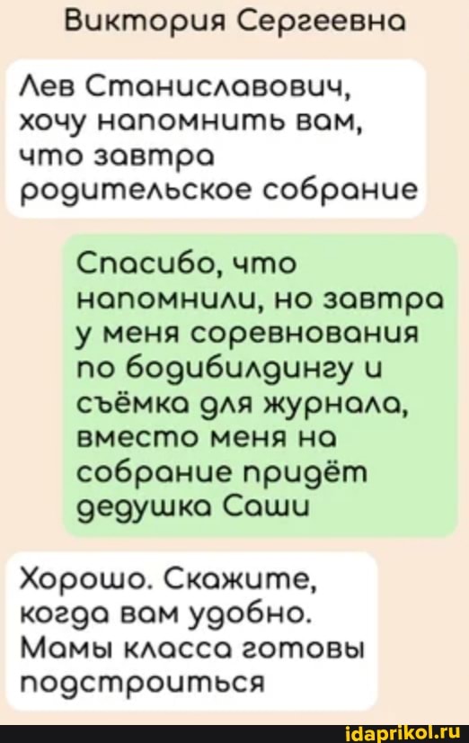Виктория Сергеевна
Лев Станиславовчч, хочу напомнить вам, что завтра родительское собрание
Спасибо, что напомнили, но завтра у меня соревнования по бодиубилочнау сёмка для журнола, вместо меня на собрание придёт дедушка Саши
Хорошо. Скажите, когда вам удобно.
Мамы класса готовы подстроиться