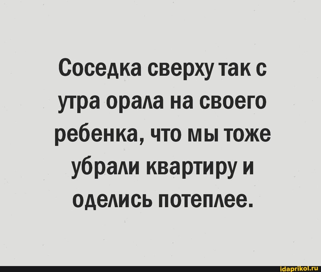 Соседка сверху так с
утра орала на своего
ребенка, что мы тоже убрали квартиру и оделись потеплее.