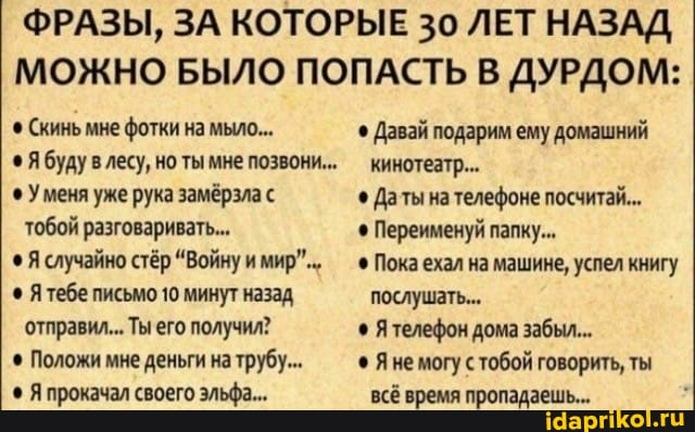 ФРАЗЫ, ЗА КОТОРЫЕ 30 ЛЕТ НАЗАД МОЖНО БЫЛО ПОПАСТЬ В ДУРДОМ:
Скинь мне фотки на мыло... Давай подарим ему домашний
Я буду лесу, но ты мне позвони... 'кинотеатр...
Уменя уже рука замёрзла с Даты на телефоне посчитай...
тобой разговаривать... Переименуй папку...
Я случайно стёр "Войну мир".- - Пока ехал на машине, успел книгу
Я тебе письмо 10 минут назад послушать...
отправил... Ты его получил? телефон дома забыл.
Положи мне деньги на трубу... Яне могу с тобой говорить, ты
Я прокачал своего эльфа... всё время пропадаешь...