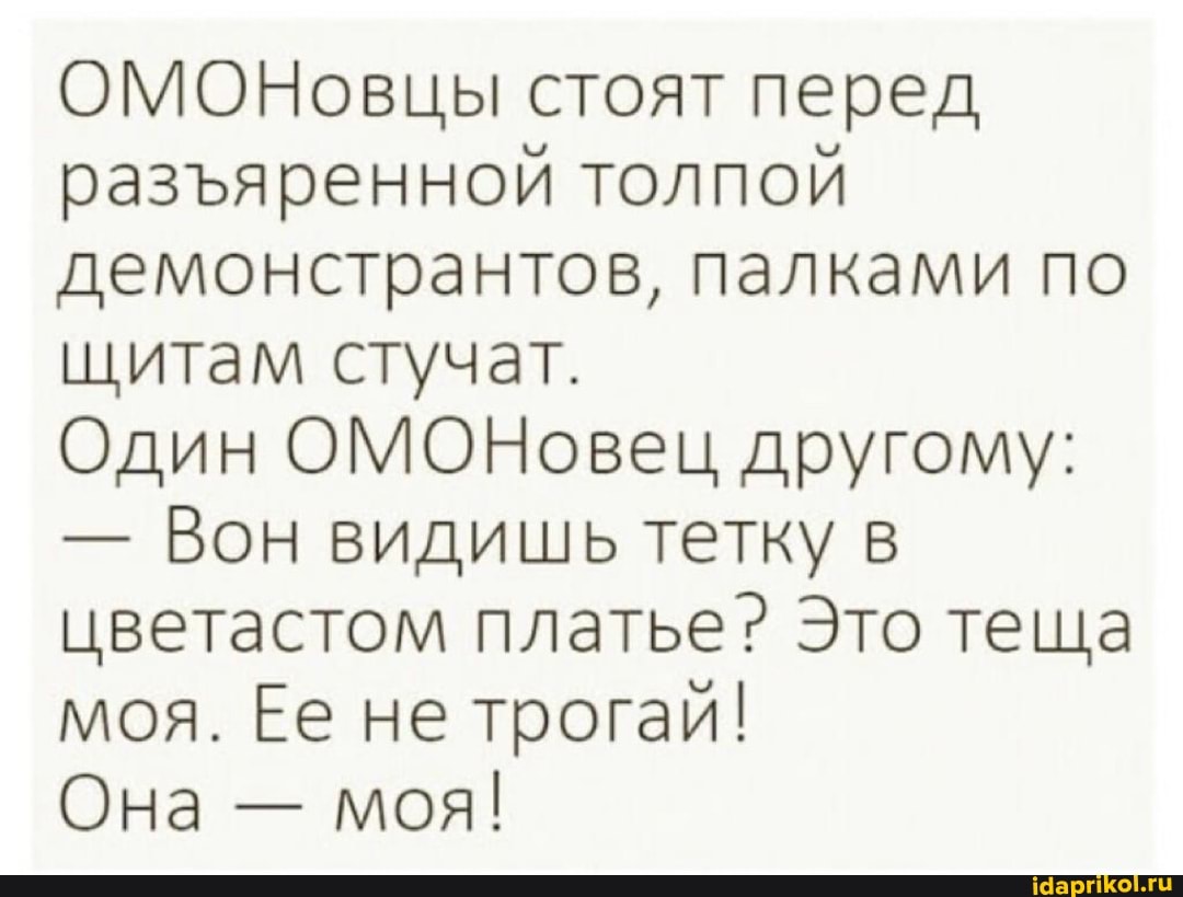 ОМОНовцы стоят перед разяренной толпой демонстрантов, палками по щитам стучат.
Один ОМОНовец другому:
- Вон видишь тетку в цветастом платье? Это теща моя. Ее не трогай!
Она - моя!