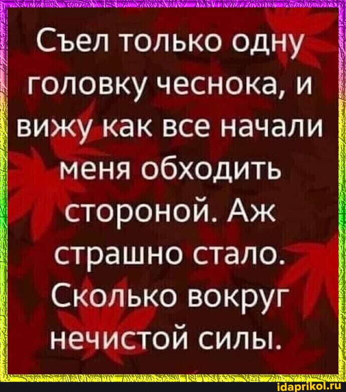 Сел только одну головку чеснока, и вижу как все начали меня обходить стороной. Аж I страшно стало.
Сколько вокруг нечистой силы.