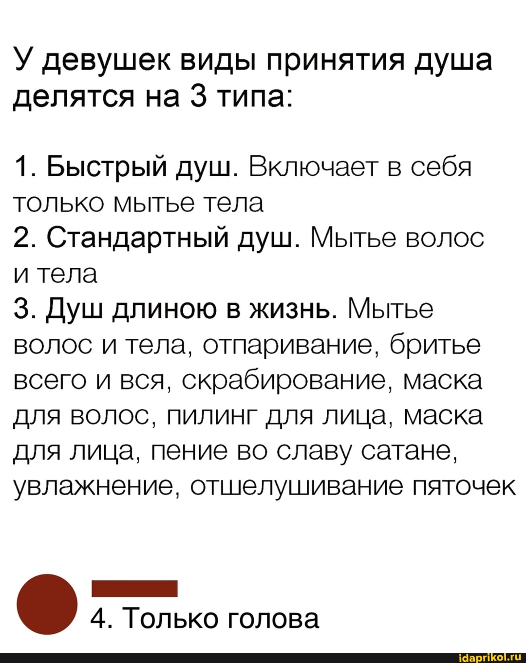 У девушек виды принятия душа
делятся на 3 типа:
1. Быстрый душ. Включает в себя
только мытье тела
2. Стандартный душ. Мытье волос
и тела
3. Душ длиною в жизнь. Мытье
волос и тела, отпаривание, бритье
всего и вся, скрабирование, маска
для волос, пилинг для лица, маска
для лица, пение во славу сатане,
увлажнение, отшелушивание пяточек
НИ
4. Только голова