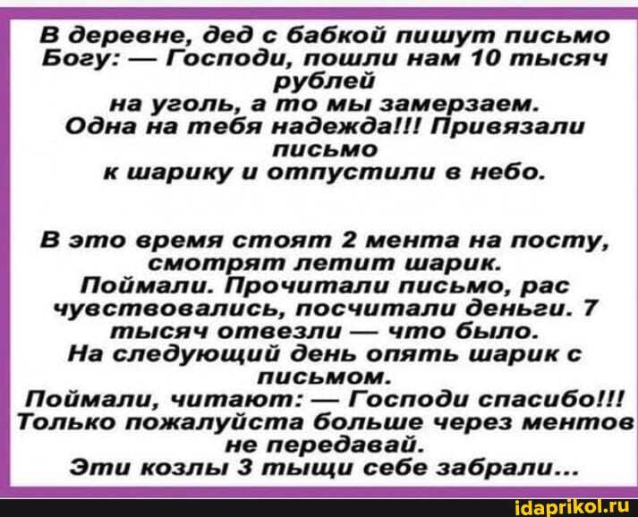 В деревне, дед с бабкой пишут письмо
Богу: - Господи, пошли нам 10 тысяч рублей на уголь, а то мы замерзаем.
Одна на тебя надежда!!! Привязали письмо к шарику и отпустили в небо.
В это время стоят 2 мента на посту, смотрят летит шарик.
Поймали. Прочитали письмо, рас чувствовались, посчитали деньги. 7 тысяч отвезли - что было.
На следующий день опять шарик с письмом.
Поймали, читают: - Господи спасибо!!!
Только пожалуйста больше через ментов не передавай.
Эти козлы тыщи себе забрали...