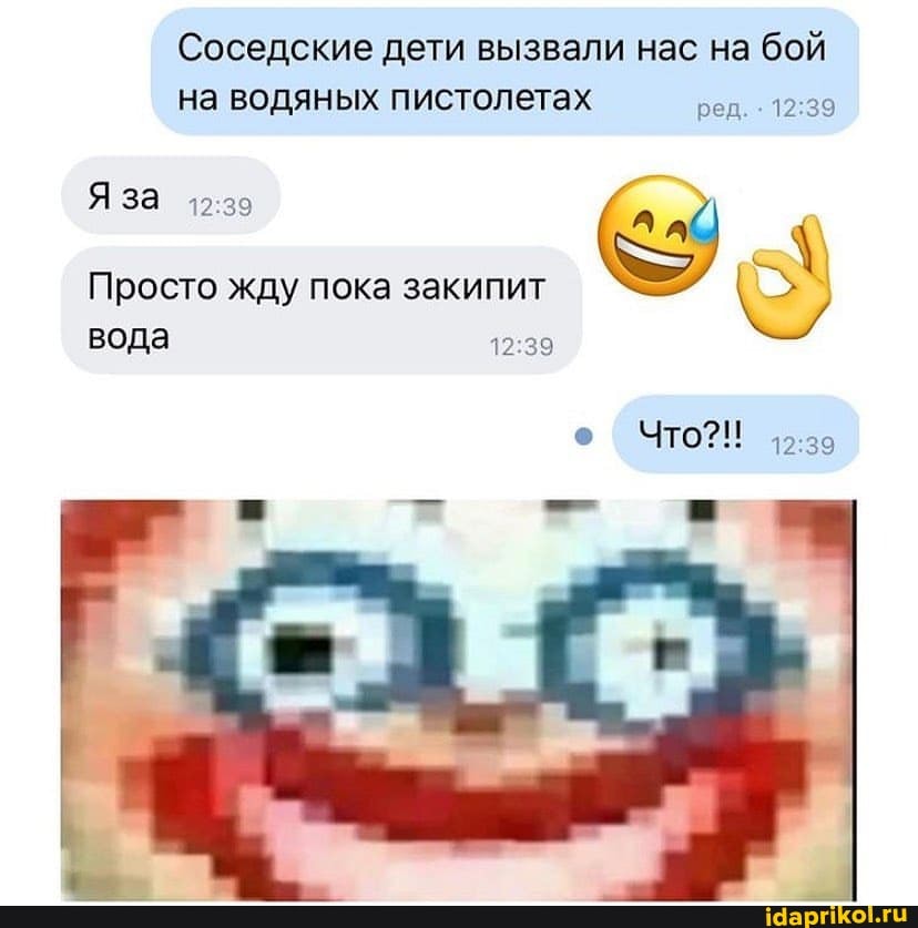 Соседские дети вызвали нас на бой на водяных пистолетах ред.
Я за
Просто жду пока закипит
вода
ЧТО?!