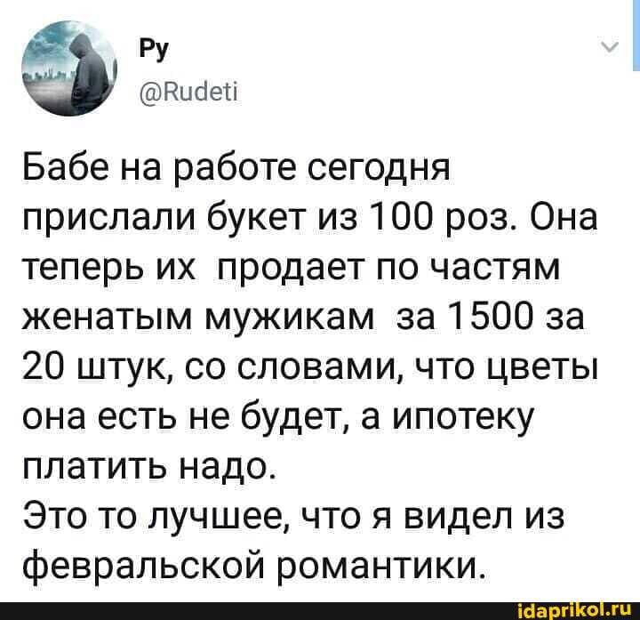 Бабе на работе сегодня прислали букет из 100 роз. Она теперь их продает по частям женатым мужикам за 1500 за
20 штук, со словами, что цветы она есть не будет, а ипотеку платить надо.
Это то лучшее, что я видел из февральской романтики.