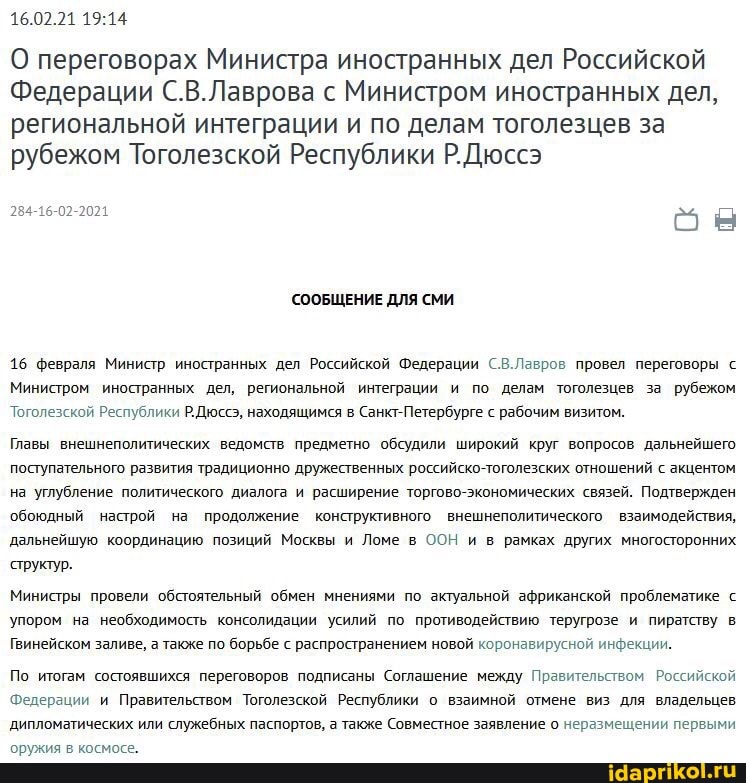 16.02.21
О переговорах Министра иностранных дел Российской
Федерации С.В.Лаврова с Министром иностранных дел, региональной интеграции и по делам тоголезцев за рубежом Тоголезской Республики Р.Дюссэ
284-16-02-2021
СООБЩЕНИЕ ДЛЯ СМИ
16 февраля Министр иностранных дел Российской Федерации С.В.Лавров провел переговоры с
Министром иностранных дел, региональной интеграции и по делам тоголезцев за рубежом
Тоголезской Республики Р.Дюссэ, находящимся в Санкт-Петербурге с рабочим визитом.
Главы внешнеполитических ведомств предметно обсудили широкий круг вопросов дальнейшего поступательного развития традиционно дружественных российско-тоголезских отношений с акцентом на углубление политического дизлога и расширение торгово-экономических связей. Подтвержден обоюдный настрой на продолжение конструктивного внешнеполитического взаимодействия, дальнейшую координацию позиций Москвы и Ломе в ООН и в рамках других многосторонних
'структур.
Министры провели обстоятельный обмен мнениями по актуальной африканской проблематике с
Упором на необходимость консолидации усилий по противодействию теругрозе и пиратству в
Гвинейском заливе, а также по борьбе с распространением новой коронавирусной инфекции.
По итогам состоявшихся переговоров подписаны Соглашение между Правительством Российской
Федерации и Правительством Тоголезской Республики о взаимной отмене виз для владельцев дипломатических или служебных паспортов, а также Совместное заявление о неразмещении первыми оружия в космосе.