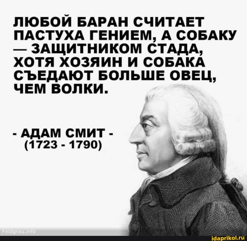ЛЮБОИ БАРАН СЧИТАЕТ ПАСТУХА ГЕНИЕМ, А СОБАКУ
- ЗАЩИТНИКОМ СТАДА,
ХОТЯ ХОЗЯИН И СОБАКА СЪЕДАЮТ БОЛЬШЕ ОВЕЦ,
ЧЕМ ВОЛКИ.
- АДАМ СМИТ -
(1723-1790)