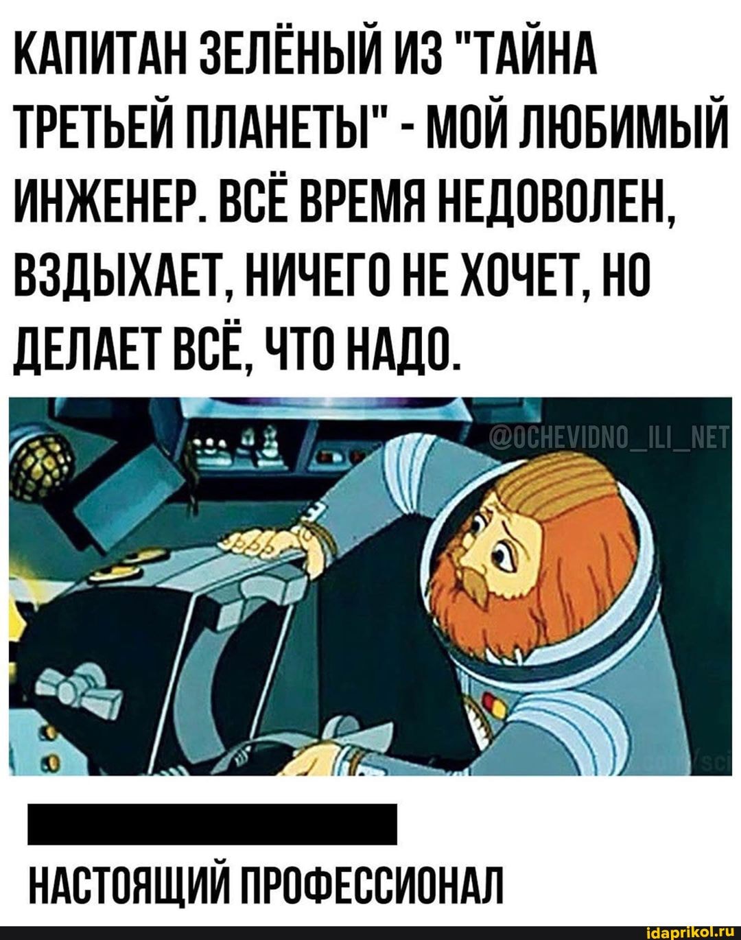 КАПИТАН ЗЕЛЁНЫЙ ИЗ "ТАЙНА
ТРЕТЬЕЙ ПЛАНЕТЫ" МОЙ ЛЮБИМЫЙ
ИНЖЕНЕР. ВСЕ ВРЕМЯ НЕДОВОЛЕН,
ВЗДЫХАЕТ, НИЧЕГО НЕ ХОЧЕТ, НО
ДЕЛАЕТ ВСЕ, ЧТО НАДО.
НАСТОЯЩИЙ ПРОФЕССИОНАЛ