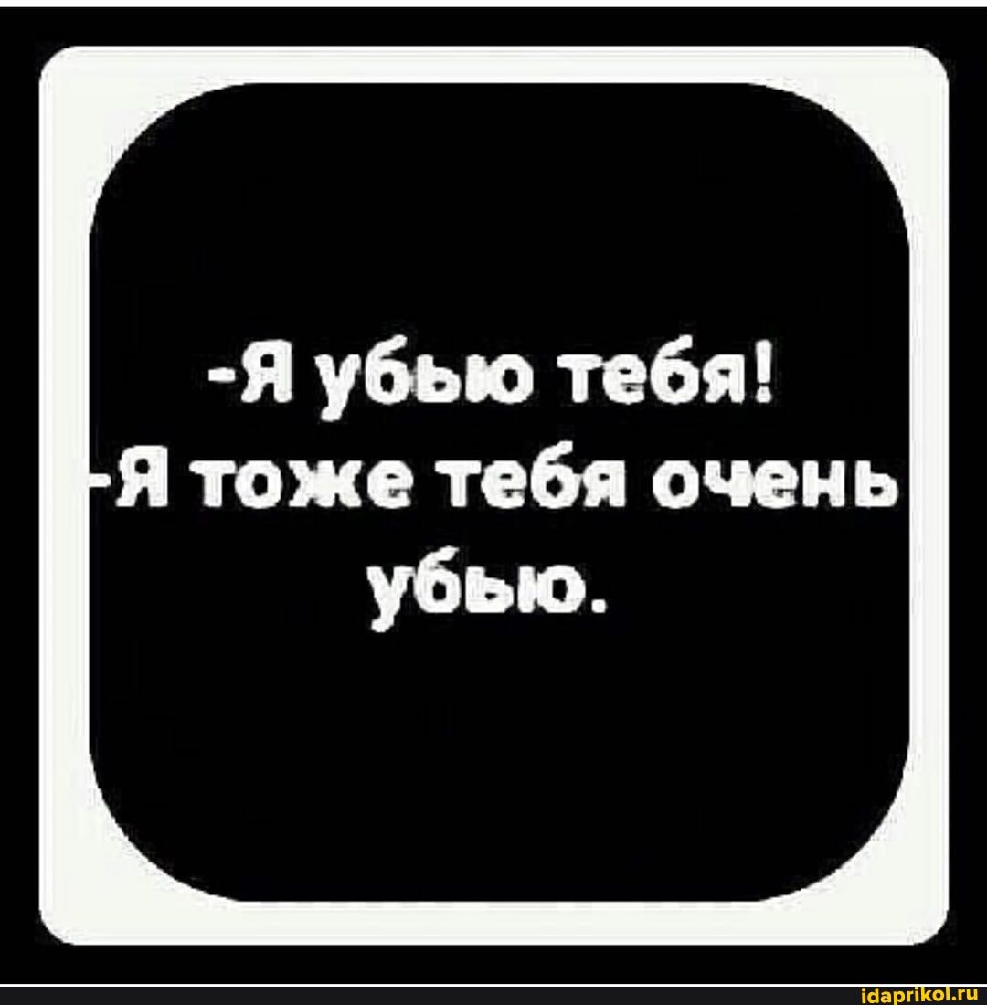 -Я убью тебя!
Я тоже тебя очень
убью.