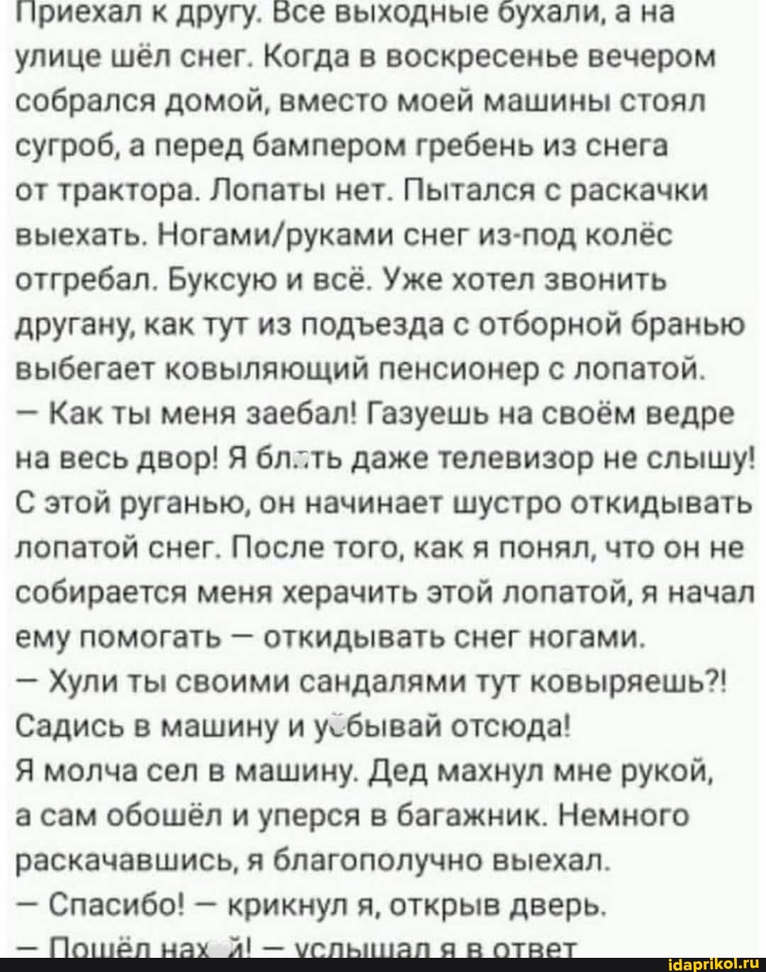 приехал к другу. Бсе выходные бухали, а на улице шёл снег. Когда в воскресенье вечером собрался домой, вместо моей машины стоял сугроб, а перед бампером гребень из снега
от трактора. Лопаты нет. Пытался с раскачки выехать. снег из-под колёс отгребал. Буксую и всё. Уже хотел звонить другану, как тут из подеезда с отборной бранью выбегает ковыляющий пенсионер с лопатой.
- Как ты меня заебал! Газуешь на своём ведре на весь двор! Я бллть даже телевизор не слышу!
С этой руганью, он начинает шустро откидывать лопатой снег. После того, как я понял, что он не собирается меня херачить этой лопатой, я начал ему помогать - откидывать снег ногами.
- Хули ты своими сандалями тут ковыряешь?!
Садись в машину и у-бывай отсюда!
Я молча сел в машину. Дед махнул мне рукой,
а сам обошёл и уперся в багажник. Немного раскачавшись, я благополучно выехал.
Спасибо! крикнул я я, открыв дверь.