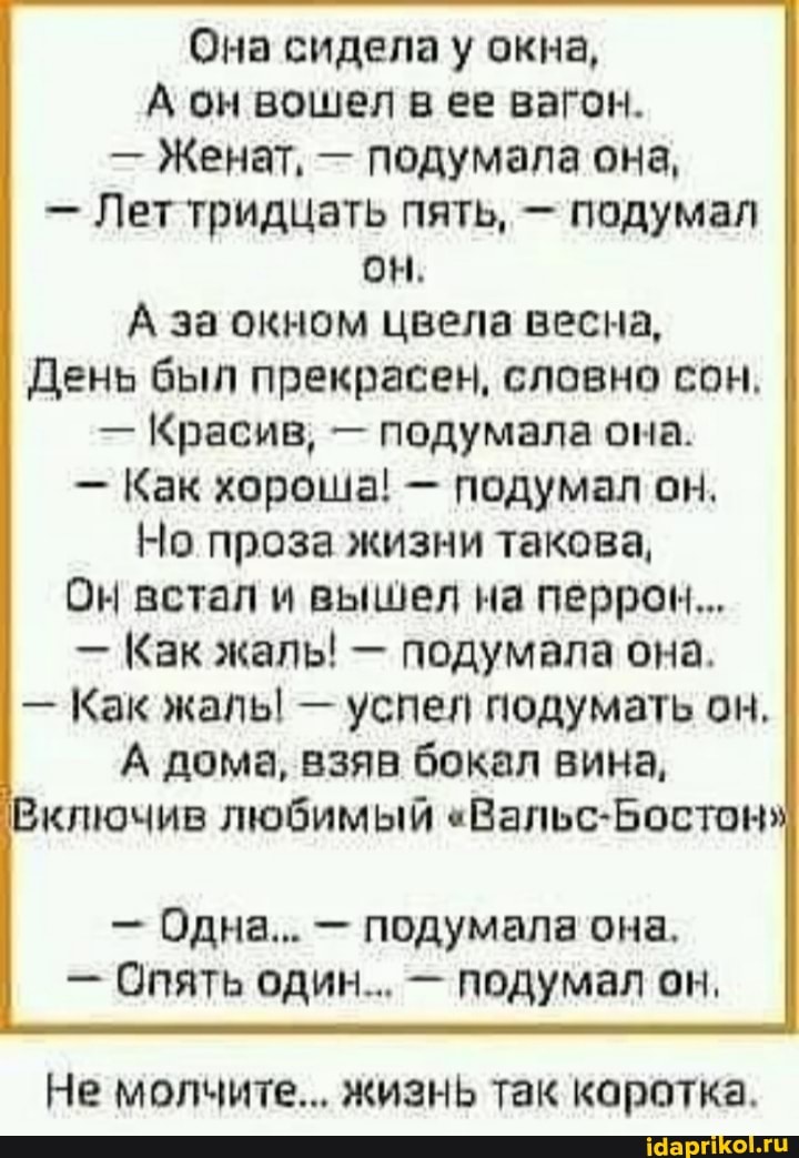 Она сидела у окна,
А он вошел в ее вагон.
- Женат, - подумала она,
- Лет тридцать пять, - подумал он.
А за окном цвела весна,
День был прекрасен, словно сон.
- Красив, - подумала она.
- Как хороша! - подумал он.
Но проза жизни такова,
Он встал и вышел на перрон...
- Как жаль! - подумала она.
- Как жаль! - успел подумать он.
А дома, взяв бокал вина,
Включив любимый "Вальс-Бостон"
- Одна... - подумала она.
- Опять один... - подумал он.
Не молчите... жизнь так коротка.