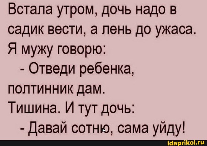 Встала утром, дочь надо в садик вести, а лень до ужаса.
Я мужу говорю:
- Отведи ребенка, полтинник дам.
Тишина. И тут дочь:
- Давай сотню, сама уйду!