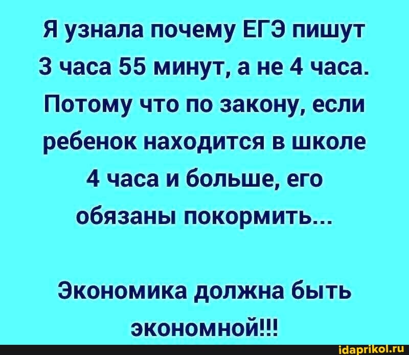 Я узнала почему ЕГЭ пишут
3 часа 55 минут, ане 4 часа.
Потому что по закону, если ребенок находится в школе
4 часа и больше, его обязаны покормить...
Экономика должна быть
экономном