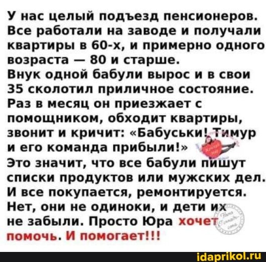 У нас целый подезд пенсионеров.
Все работали на заводе и получали квартиры в 60-х, и примерно одного возраста - 80 и старше.
Внук одной бабули вырос и в свои
35 сколотил приличное состояние.
Раз в месяц он приезжает с помощником, обходит квартиры, звонит и кричит: "Бабуськи! Тимур и его команда прибыли!"
Это значит, что все бабули пишут списки продуктов или мужских дел.
И все покупается, ремонтируется.
Нет, они не одиноки, и дети их
не забыли. Просто Юра хочет помочь. И помогает!!!