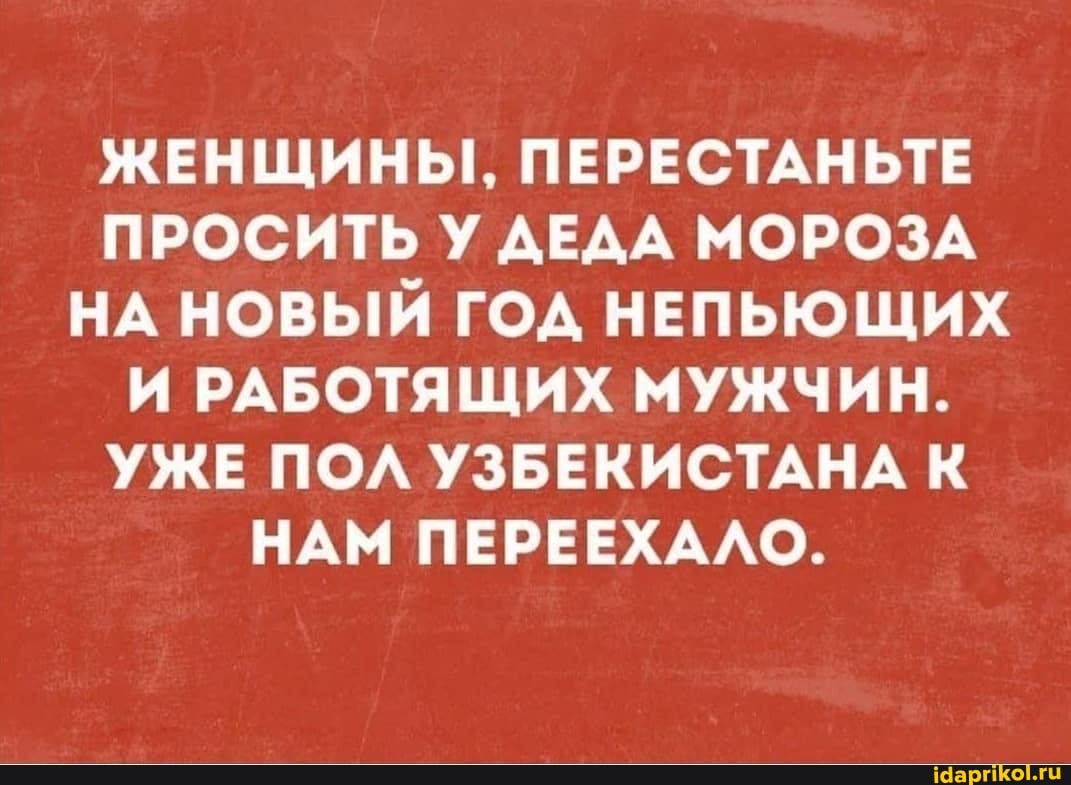 ЖЕНЩИНЫ, ПЕРЕСТАНЬТЕ ПРОСИТЬ У ДЕДА МОРОЗА НА НОВЫЙ ГОД НЕПЬЮЩИХ И РАБОТЯЩИХ МУЖЧИН.
УЖЕ ПОЛ УЗБЕКИСТАНА К НАМ ПЕРЕЕХАЛО.