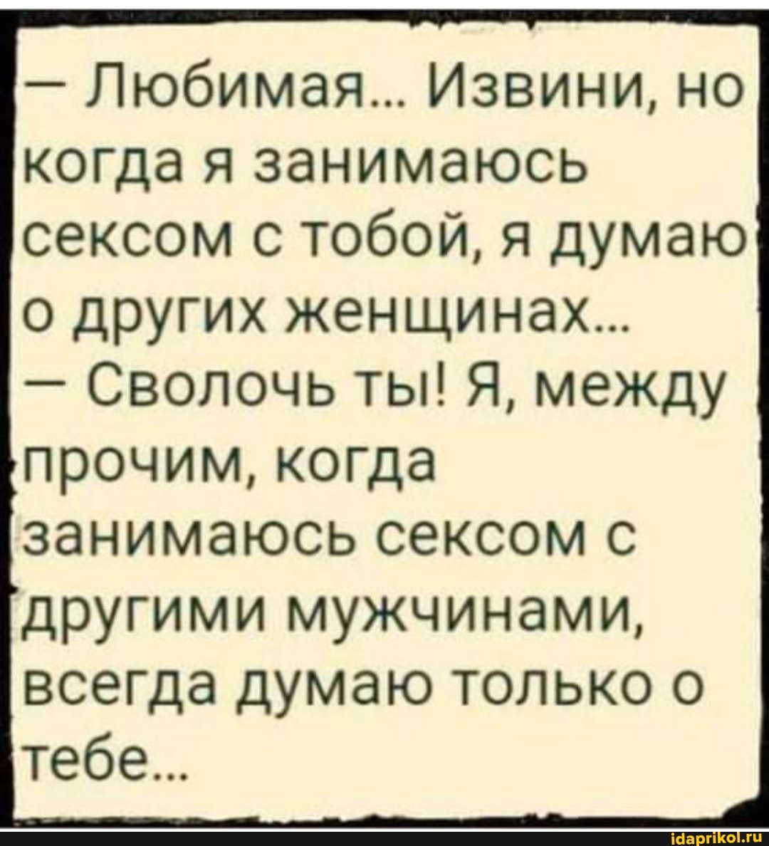 - Любимая... Извини, но
когда я занимаюсь сексом с тобой, я думаю о других женщинах...
- Сволочь ты! Я, между
прочим, когда занимаюсь сексом с другими мужчинами, всегда думаю только о тебе...