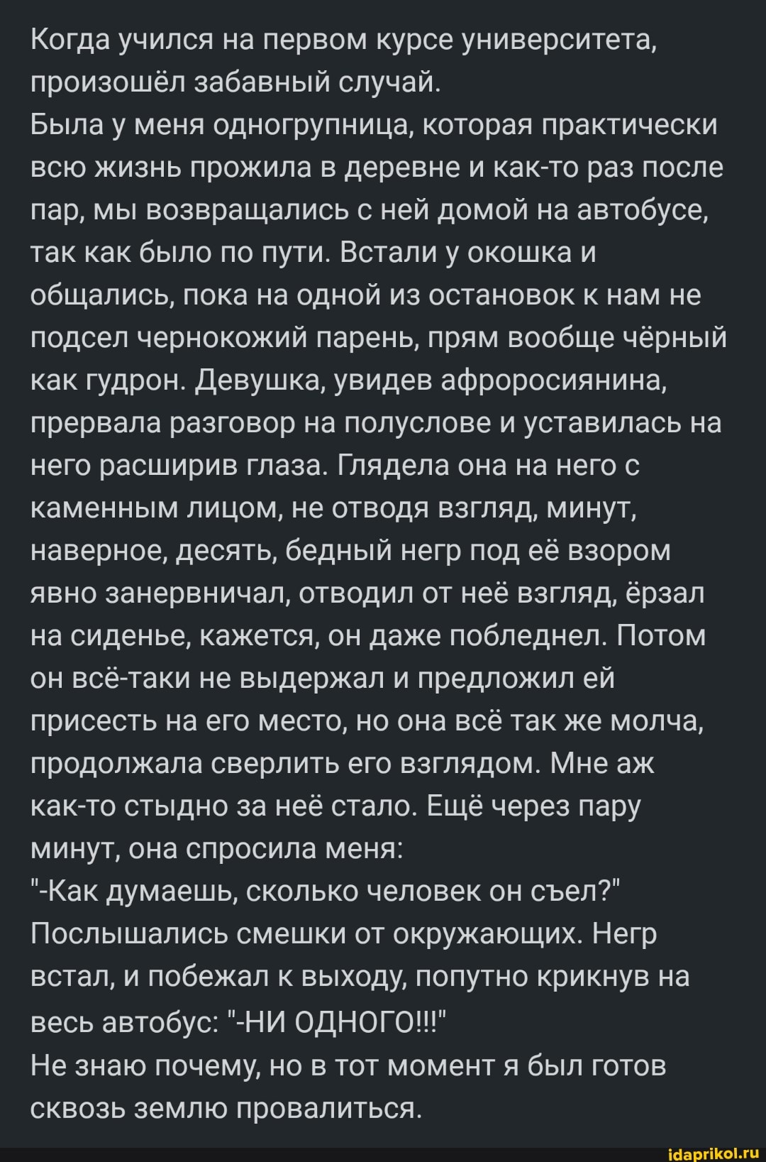 Когда учился на первом курсе университета, произошёл забавный случай.
Была у меня одногрупница, которая практически всю жизнь прожила в деревне и как-то раз после пар, мы возвращались с ней домой на автобусе, так как было по пути. Встали у окошка и общались, пока на одной из остановок к нам не подсел чернокожий парень, прям вообще чёрный как гудрон. Девушка, увидев афроросиянина, прервала разговор на полуслове и уставилась на него расширив глаза. Глядела она на него с каменным лицом, не отводя взгляд, минут, наверное, десять, бедный негр под её взором явно занервничал, отводил от неё взгляд, ёрзал на сиденье, кажется, он даже побледнел. Потом он всё-таки не выдержал и предложил ей присесть на его место, но она всё так же молча, продолжала сверлить его взглядом. Мне аж как-то стыдно за неё стало. Ещё через пару минут, она спросила меня:
"-Как думаешь, сколько человек он сел?"
Послышались смешки от окружающих. Негр встал, и побежал к выходу, попутно крикнув на весь автобус: "-НИ ОДНОГО!!"
Не знаю почему, но в тот момент я был готов сквозь землю провалиться.