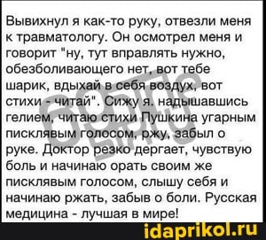 Вывихнул я как-то руку, отвезли меня к травматологу. Он осмотрел меня и говорит "ну, тут вправлять нужно, обезболивающего тебе шарик, вдыхай висебя воздух, вот стихисячитай". Сижу я; надьшавшись гелием7читаюеетихи Пушкина угарным писклявым забыл о руке. Доктор резко дергает, чувствую боль и начинаю орать своим же писклявым голосом, слышу себя и начинаю ржать, забыв о боли. Русская медицина - лучшая в мире!