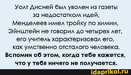 Уолт Дисней был уволен из газеты за недостатком идей,
Менделеев имел тройку по химии,
Эйнштейн не говорил до четырех лет, его учитель характеризовал его, как умственно отсталого человека.
Вспомни об этом, когда тебе кажется,