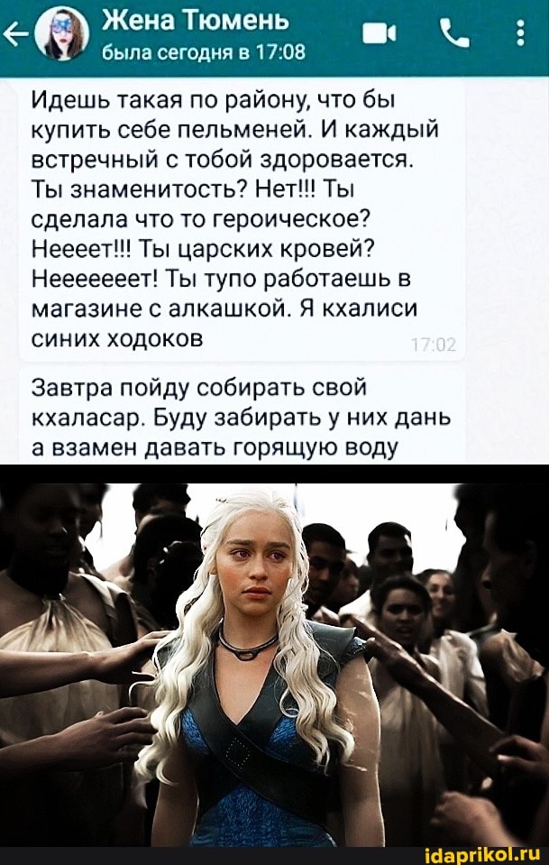 Жена Тюмень была сегодня в
Идешь такая по району, что бы купить себе пельменей. И каждый встречный с тобой здоровается. I-
Ты знаменитость? Нет!!! Ты сделала что то героическое?
Неееет!! Ты царских кровей?
Нееееееет! Ты тупо работаешь в магазине с алкашкой. Я кхалиси синих ходоков
Завтра пойду собирать свой кхаласар. Буду забирать у них дань а взамен давать горящую воду